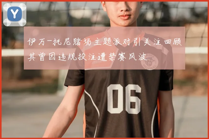 伊万-托尼赌场主题派对引关注回顾其曾因违规投注遭禁赛风波