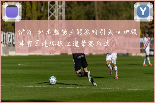 伊万-托尼赌场主题派对引关注回顾其曾因违规投注遭禁赛风波