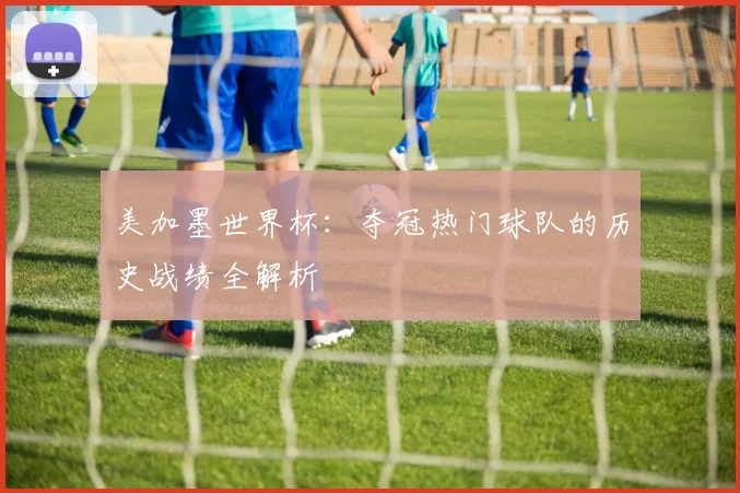 美加墨世界杯:夺冠热门球队的历史战绩全解析
