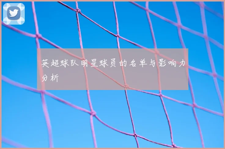 英超球队明星球员的名单与影响力分析