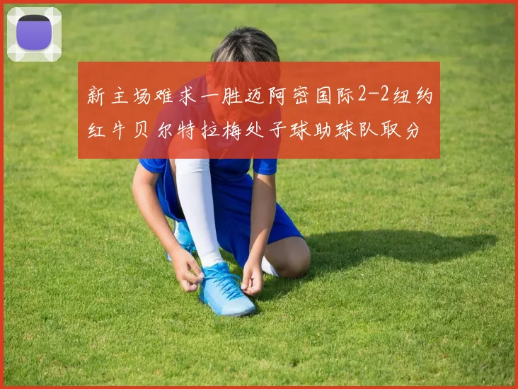 新主场难求一胜迈阿密国际2-2纽约红牛贝尔特拉梅处子球助球队取分
