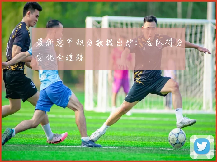 最新意甲积分数据出炉:各队得分变化全追踪