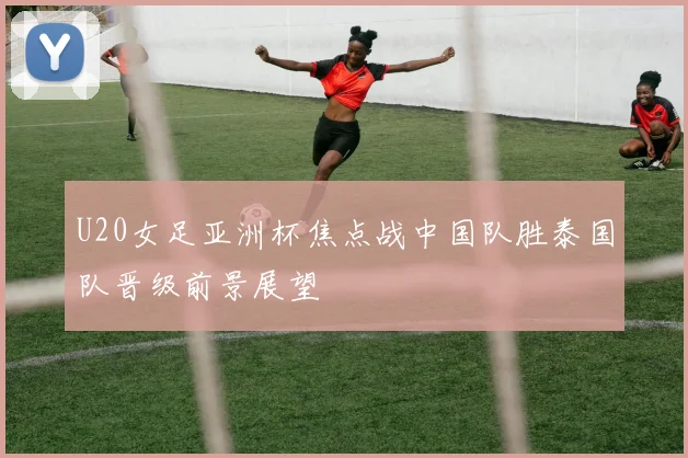 U20女足亚洲杯焦点战中国队胜泰国队晋级前景展望